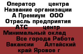 Оператор Call-центра › Название организации ­ А-Премиум, ООО › Отрасль предприятия ­ АТС, call-центр › Минимальный оклад ­ 35 000 - Все города Работа » Вакансии   . Алтайский край,Яровое г.